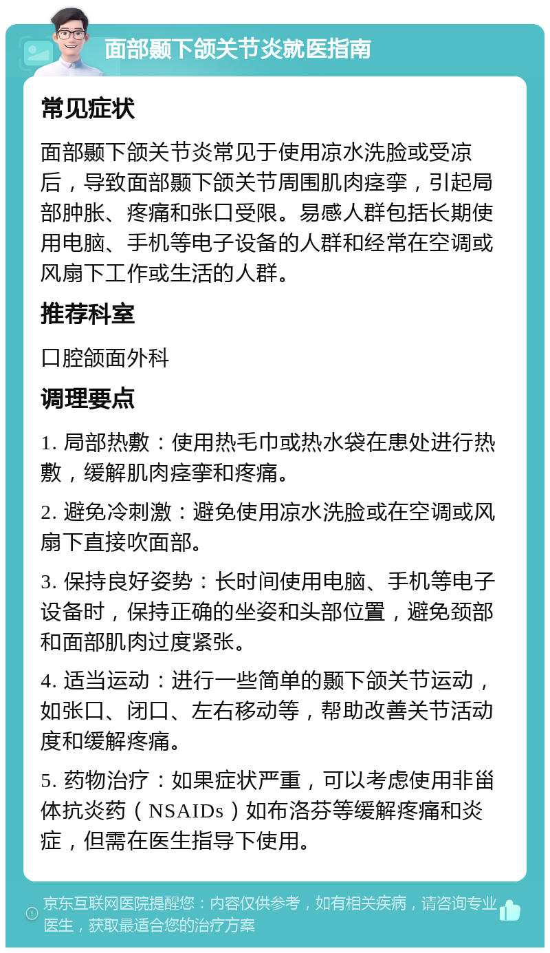 面部颞下颌关节炎就医指南 常见症状 面部颞下颌关节炎常见于使用凉水洗脸或受凉后，导致面部颞下颌关节周围肌肉痉挛，引起局部肿胀、疼痛和张口受限。易感人群包括长期使用电脑、手机等电子设备的人群和经常在空调或风扇下工作或生活的人群。 推荐科室 口腔颌面外科 调理要点 1. 局部热敷：使用热毛巾或热水袋在患处进行热敷，缓解肌肉痉挛和疼痛。 2. 避免冷刺激：避免使用凉水洗脸或在空调或风扇下直接吹面部。 3. 保持良好姿势：长时间使用电脑、手机等电子设备时，保持正确的坐姿和头部位置，避免颈部和面部肌肉过度紧张。 4. 适当运动：进行一些简单的颞下颌关节运动，如张口、闭口、左右移动等，帮助改善关节活动度和缓解疼痛。 5. 药物治疗：如果症状严重，可以考虑使用非甾体抗炎药（NSAIDs）如布洛芬等缓解疼痛和炎症，但需在医生指导下使用。