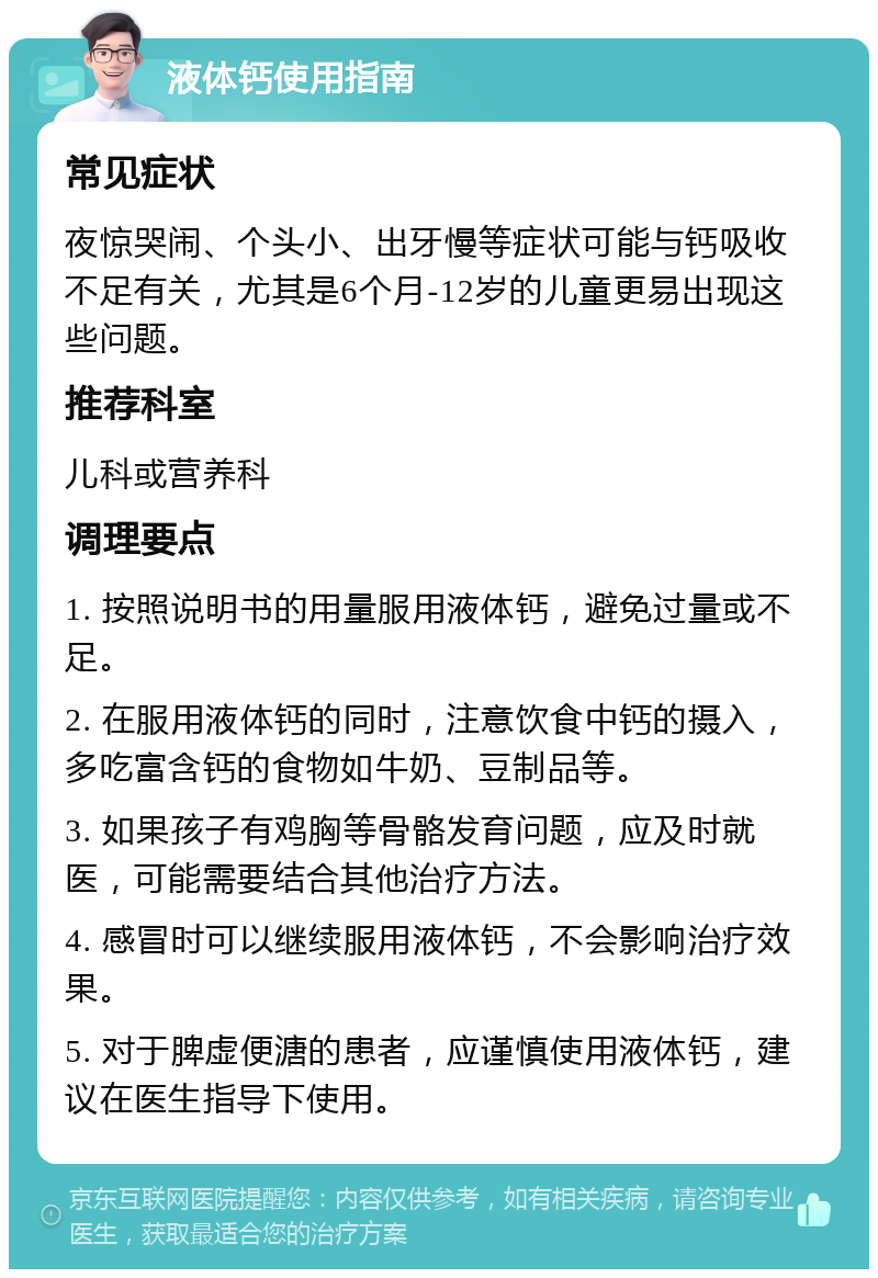 液体钙使用指南 常见症状 夜惊哭闹、个头小、出牙慢等症状可能与钙吸收不足有关，尤其是6个月-12岁的儿童更易出现这些问题。 推荐科室 儿科或营养科 调理要点 1. 按照说明书的用量服用液体钙，避免过量或不足。 2. 在服用液体钙的同时，注意饮食中钙的摄入，多吃富含钙的食物如牛奶、豆制品等。 3. 如果孩子有鸡胸等骨骼发育问题，应及时就医，可能需要结合其他治疗方法。 4. 感冒时可以继续服用液体钙，不会影响治疗效果。 5. 对于脾虚便溏的患者，应谨慎使用液体钙，建议在医生指导下使用。