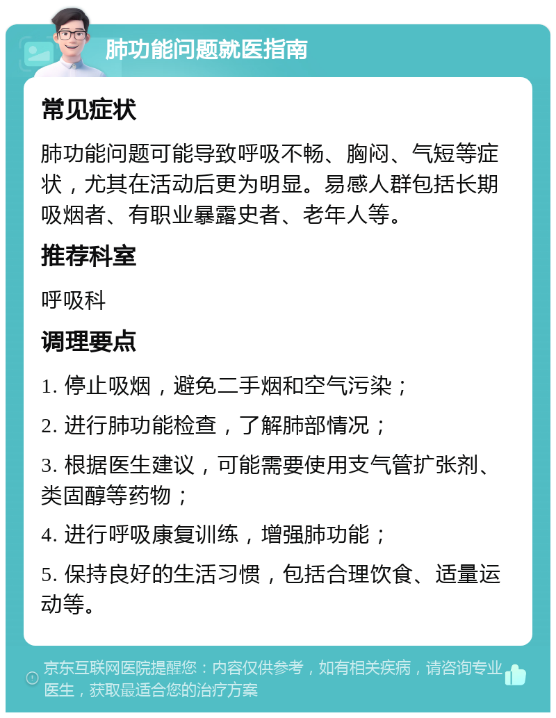 肺功能问题就医指南 常见症状 肺功能问题可能导致呼吸不畅、胸闷、气短等症状，尤其在活动后更为明显。易感人群包括长期吸烟者、有职业暴露史者、老年人等。 推荐科室 呼吸科 调理要点 1. 停止吸烟，避免二手烟和空气污染； 2. 进行肺功能检查，了解肺部情况； 3. 根据医生建议，可能需要使用支气管扩张剂、类固醇等药物； 4. 进行呼吸康复训练，增强肺功能； 5. 保持良好的生活习惯，包括合理饮食、适量运动等。