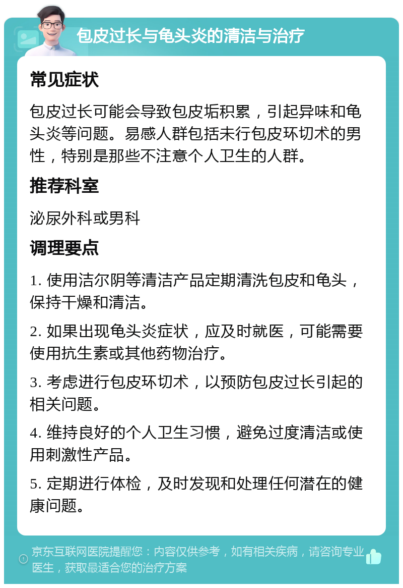 包皮过长与龟头炎的清洁与治疗 常见症状 包皮过长可能会导致包皮垢积累，引起异味和龟头炎等问题。易感人群包括未行包皮环切术的男性，特别是那些不注意个人卫生的人群。 推荐科室 泌尿外科或男科 调理要点 1. 使用洁尔阴等清洁产品定期清洗包皮和龟头，保持干燥和清洁。 2. 如果出现龟头炎症状，应及时就医，可能需要使用抗生素或其他药物治疗。 3. 考虑进行包皮环切术，以预防包皮过长引起的相关问题。 4. 维持良好的个人卫生习惯，避免过度清洁或使用刺激性产品。 5. 定期进行体检，及时发现和处理任何潜在的健康问题。