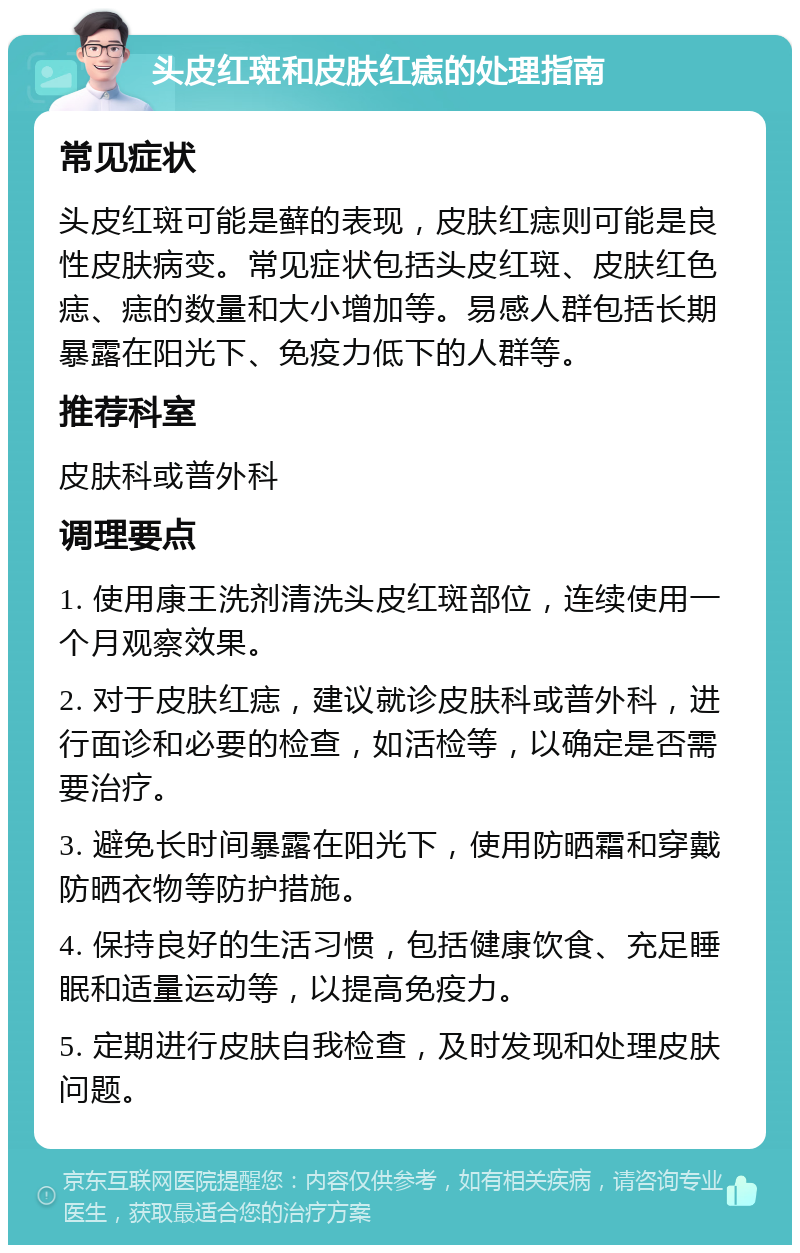 头皮红斑和皮肤红痣的处理指南 常见症状 头皮红斑可能是藓的表现，皮肤红痣则可能是良性皮肤病变。常见症状包括头皮红斑、皮肤红色痣、痣的数量和大小增加等。易感人群包括长期暴露在阳光下、免疫力低下的人群等。 推荐科室 皮肤科或普外科 调理要点 1. 使用康王洗剂清洗头皮红斑部位，连续使用一个月观察效果。 2. 对于皮肤红痣，建议就诊皮肤科或普外科，进行面诊和必要的检查，如活检等，以确定是否需要治疗。 3. 避免长时间暴露在阳光下，使用防晒霜和穿戴防晒衣物等防护措施。 4. 保持良好的生活习惯，包括健康饮食、充足睡眠和适量运动等，以提高免疫力。 5. 定期进行皮肤自我检查，及时发现和处理皮肤问题。