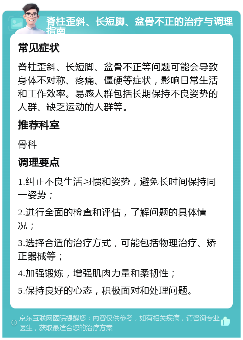 脊柱歪斜、长短脚、盆骨不正的治疗与调理指南 常见症状 脊柱歪斜、长短脚、盆骨不正等问题可能会导致身体不对称、疼痛、僵硬等症状，影响日常生活和工作效率。易感人群包括长期保持不良姿势的人群、缺乏运动的人群等。 推荐科室 骨科 调理要点 1.纠正不良生活习惯和姿势，避免长时间保持同一姿势； 2.进行全面的检查和评估，了解问题的具体情况； 3.选择合适的治疗方式，可能包括物理治疗、矫正器械等； 4.加强锻炼，增强肌肉力量和柔韧性； 5.保持良好的心态，积极面对和处理问题。