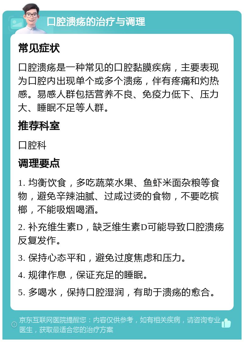 口腔溃疡的治疗与调理 常见症状 口腔溃疡是一种常见的口腔黏膜疾病，主要表现为口腔内出现单个或多个溃疡，伴有疼痛和灼热感。易感人群包括营养不良、免疫力低下、压力大、睡眠不足等人群。 推荐科室 口腔科 调理要点 1. 均衡饮食，多吃蔬菜水果、鱼虾米面杂粮等食物，避免辛辣油腻、过咸过烫的食物，不要吃槟榔，不能吸烟喝酒。 2. 补充维生素D，缺乏维生素D可能导致口腔溃疡反复发作。 3. 保持心态平和，避免过度焦虑和压力。 4. 规律作息，保证充足的睡眠。 5. 多喝水，保持口腔湿润，有助于溃疡的愈合。