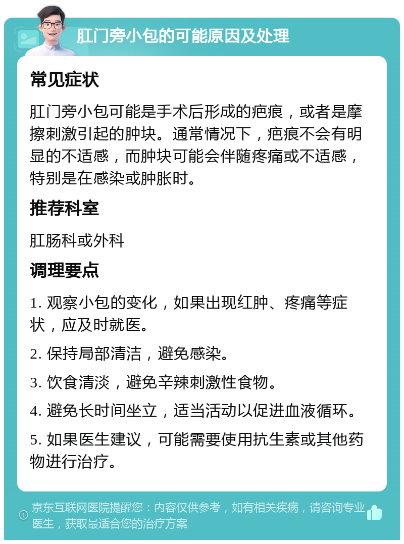 肛门旁小包的可能原因及处理 常见症状 肛门旁小包可能是手术后形成的疤痕，或者是摩擦刺激引起的肿块。通常情况下，疤痕不会有明显的不适感，而肿块可能会伴随疼痛或不适感，特别是在感染或肿胀时。 推荐科室 肛肠科或外科 调理要点 1. 观察小包的变化，如果出现红肿、疼痛等症状，应及时就医。 2. 保持局部清洁，避免感染。 3. 饮食清淡，避免辛辣刺激性食物。 4. 避免长时间坐立，适当活动以促进血液循环。 5. 如果医生建议，可能需要使用抗生素或其他药物进行治疗。