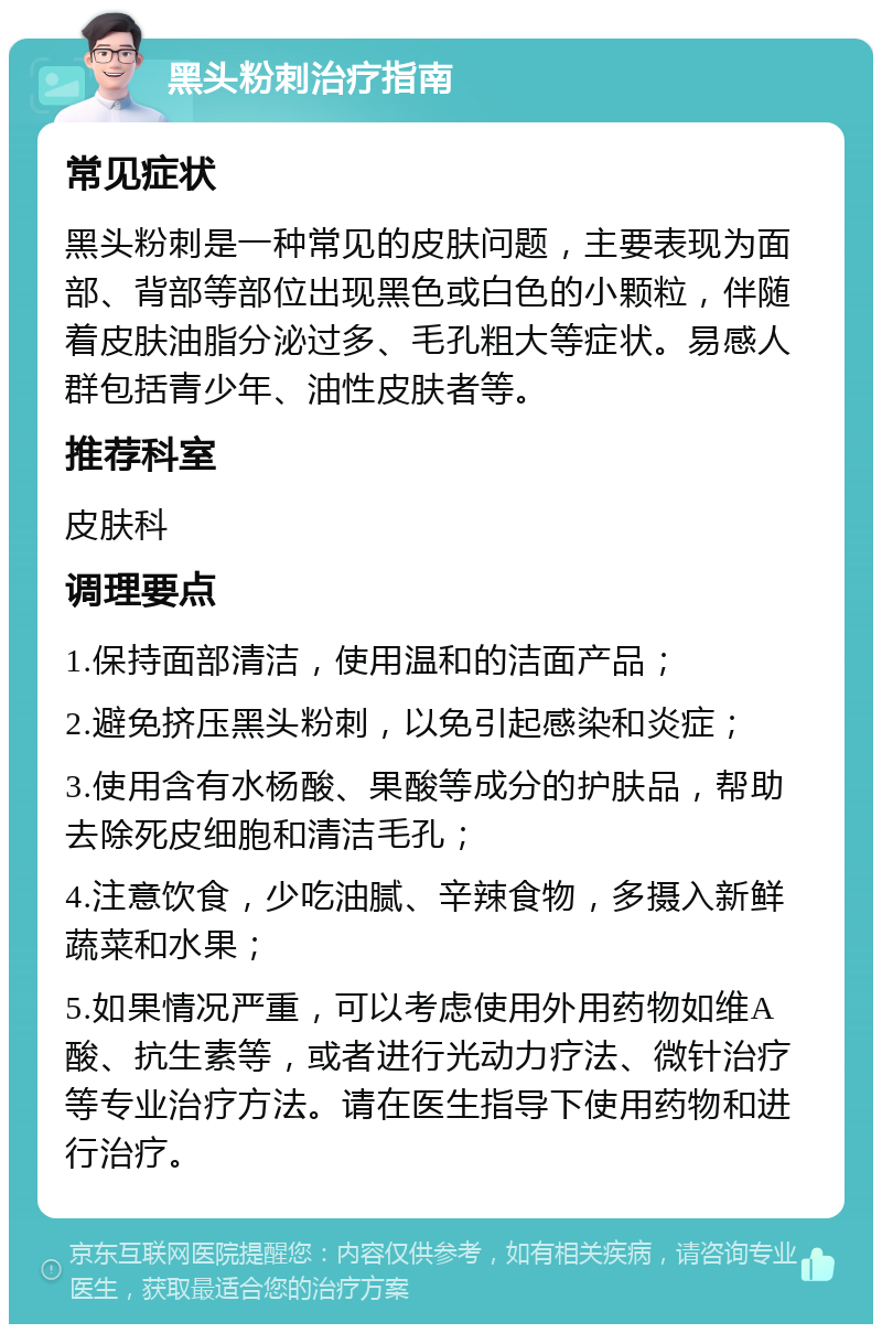 黑头粉刺治疗指南 常见症状 黑头粉刺是一种常见的皮肤问题，主要表现为面部、背部等部位出现黑色或白色的小颗粒，伴随着皮肤油脂分泌过多、毛孔粗大等症状。易感人群包括青少年、油性皮肤者等。 推荐科室 皮肤科 调理要点 1.保持面部清洁，使用温和的洁面产品； 2.避免挤压黑头粉刺，以免引起感染和炎症； 3.使用含有水杨酸、果酸等成分的护肤品，帮助去除死皮细胞和清洁毛孔； 4.注意饮食，少吃油腻、辛辣食物，多摄入新鲜蔬菜和水果； 5.如果情况严重，可以考虑使用外用药物如维A酸、抗生素等，或者进行光动力疗法、微针治疗等专业治疗方法。请在医生指导下使用药物和进行治疗。