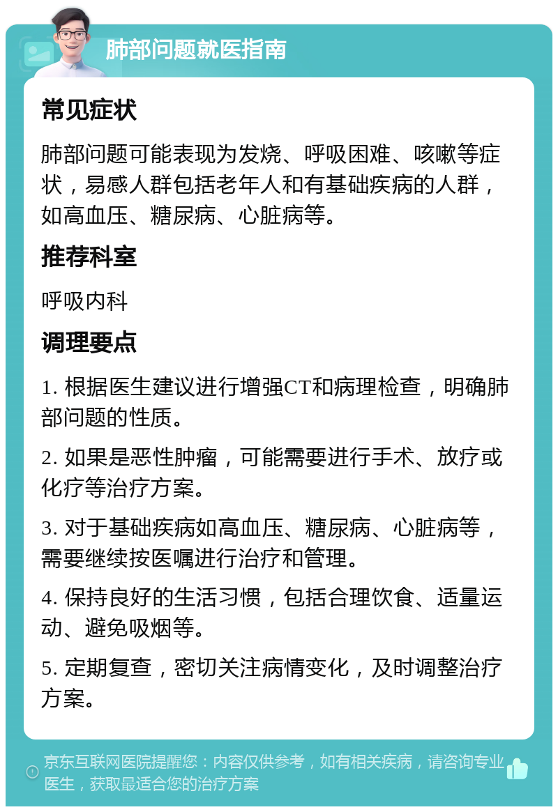 肺部问题就医指南 常见症状 肺部问题可能表现为发烧、呼吸困难、咳嗽等症状，易感人群包括老年人和有基础疾病的人群，如高血压、糖尿病、心脏病等。 推荐科室 呼吸内科 调理要点 1. 根据医生建议进行增强CT和病理检查，明确肺部问题的性质。 2. 如果是恶性肿瘤，可能需要进行手术、放疗或化疗等治疗方案。 3. 对于基础疾病如高血压、糖尿病、心脏病等，需要继续按医嘱进行治疗和管理。 4. 保持良好的生活习惯，包括合理饮食、适量运动、避免吸烟等。 5. 定期复查，密切关注病情变化，及时调整治疗方案。