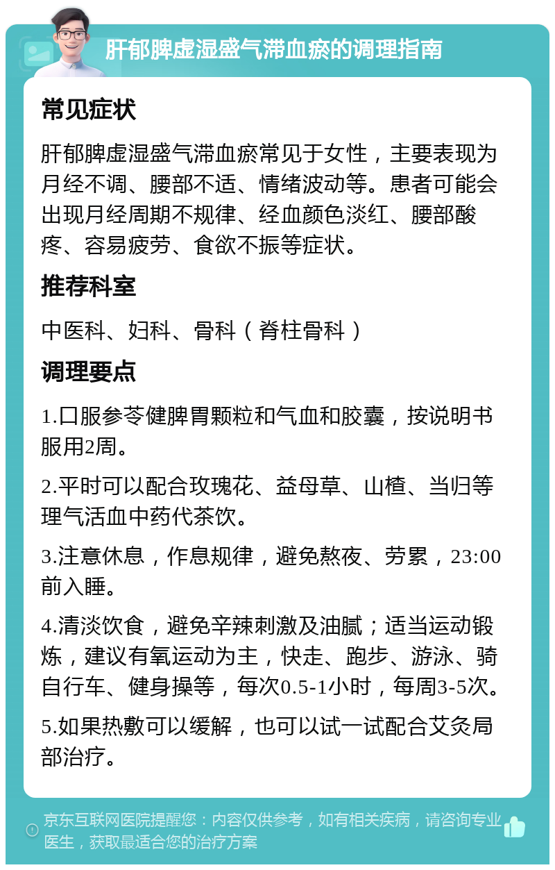 肝郁脾虚湿盛气滞血瘀的调理指南 常见症状 肝郁脾虚湿盛气滞血瘀常见于女性，主要表现为月经不调、腰部不适、情绪波动等。患者可能会出现月经周期不规律、经血颜色淡红、腰部酸疼、容易疲劳、食欲不振等症状。 推荐科室 中医科、妇科、骨科（脊柱骨科） 调理要点 1.口服参苓健脾胃颗粒和气血和胶囊，按说明书服用2周。 2.平时可以配合玫瑰花、益母草、山楂、当归等理气活血中药代茶饮。 3.注意休息，作息规律，避免熬夜、劳累，23:00前入睡。 4.清淡饮食，避免辛辣刺激及油腻；适当运动锻炼，建议有氧运动为主，快走、跑步、游泳、骑自行车、健身操等，每次0.5-1小时，每周3-5次。 5.如果热敷可以缓解，也可以试一试配合艾灸局部治疗。