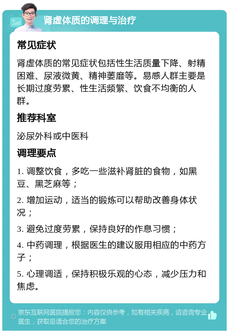 肾虚体质的调理与治疗 常见症状 肾虚体质的常见症状包括性生活质量下降、射精困难、尿液微黄、精神萎靡等。易感人群主要是长期过度劳累、性生活频繁、饮食不均衡的人群。 推荐科室 泌尿外科或中医科 调理要点 1. 调整饮食，多吃一些滋补肾脏的食物，如黑豆、黑芝麻等； 2. 增加运动，适当的锻炼可以帮助改善身体状况； 3. 避免过度劳累，保持良好的作息习惯； 4. 中药调理，根据医生的建议服用相应的中药方子； 5. 心理调适，保持积极乐观的心态，减少压力和焦虑。