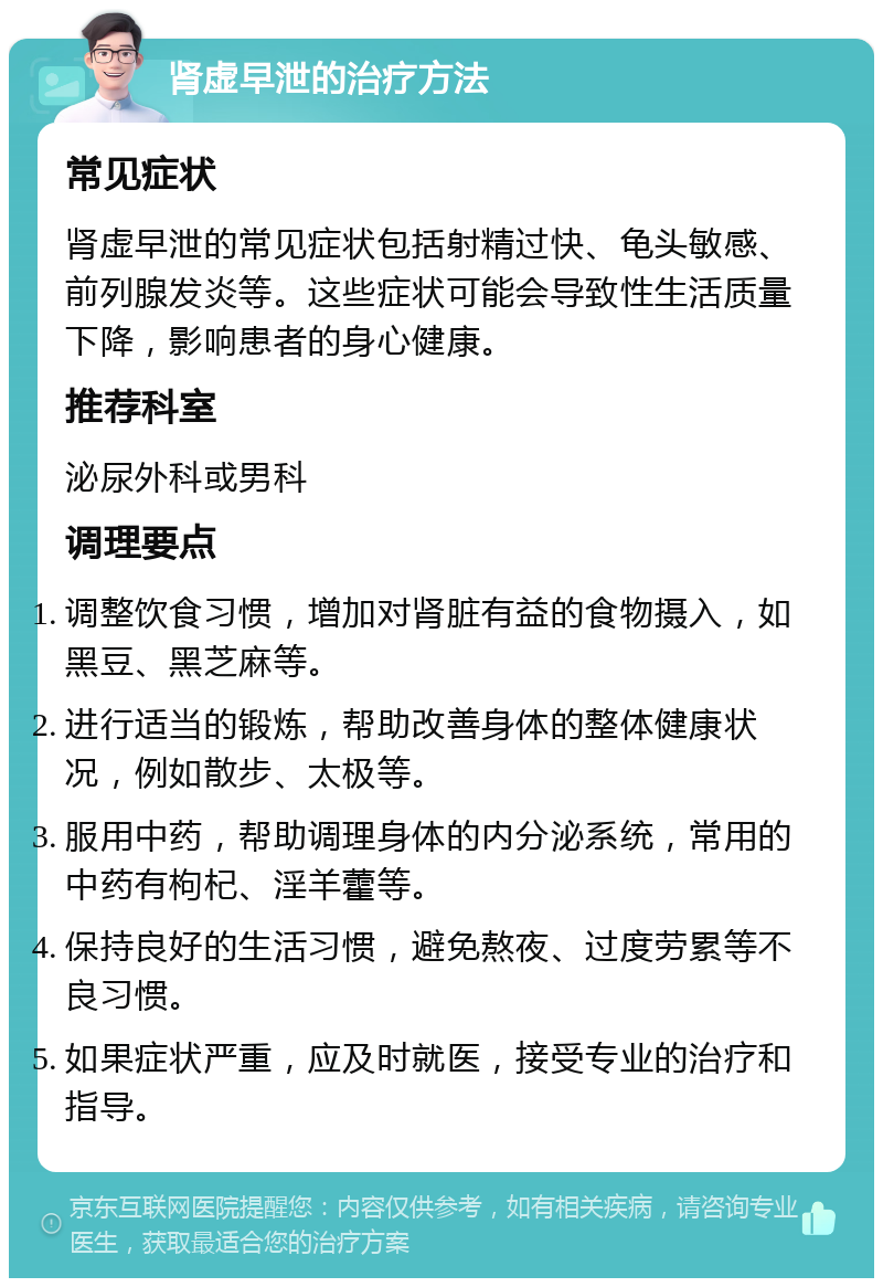 肾虚早泄的治疗方法 常见症状 肾虚早泄的常见症状包括射精过快、龟头敏感、前列腺发炎等。这些症状可能会导致性生活质量下降，影响患者的身心健康。 推荐科室 泌尿外科或男科 调理要点 调整饮食习惯，增加对肾脏有益的食物摄入，如黑豆、黑芝麻等。 进行适当的锻炼，帮助改善身体的整体健康状况，例如散步、太极等。 服用中药，帮助调理身体的内分泌系统，常用的中药有枸杞、淫羊藿等。 保持良好的生活习惯，避免熬夜、过度劳累等不良习惯。 如果症状严重，应及时就医，接受专业的治疗和指导。