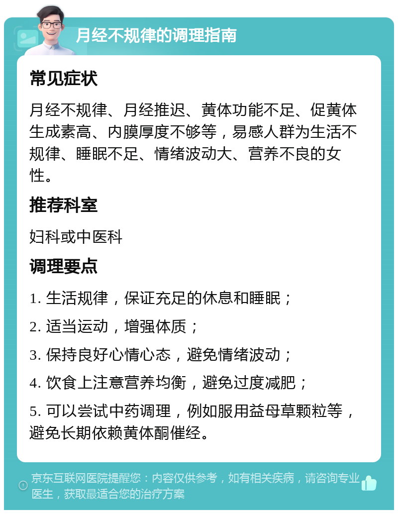 月经不规律的调理指南 常见症状 月经不规律、月经推迟、黄体功能不足、促黄体生成素高、内膜厚度不够等，易感人群为生活不规律、睡眠不足、情绪波动大、营养不良的女性。 推荐科室 妇科或中医科 调理要点 1. 生活规律，保证充足的休息和睡眠； 2. 适当运动，增强体质； 3. 保持良好心情心态，避免情绪波动； 4. 饮食上注意营养均衡，避免过度减肥； 5. 可以尝试中药调理，例如服用益母草颗粒等，避免长期依赖黄体酮催经。