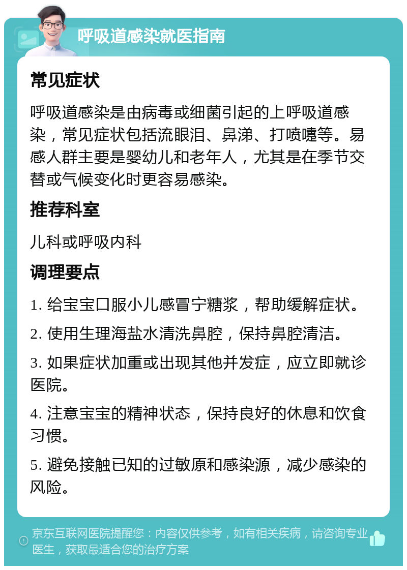 呼吸道感染就医指南 常见症状 呼吸道感染是由病毒或细菌引起的上呼吸道感染，常见症状包括流眼泪、鼻涕、打喷嚏等。易感人群主要是婴幼儿和老年人，尤其是在季节交替或气候变化时更容易感染。 推荐科室 儿科或呼吸内科 调理要点 1. 给宝宝口服小儿感冒宁糖浆，帮助缓解症状。 2. 使用生理海盐水清洗鼻腔，保持鼻腔清洁。 3. 如果症状加重或出现其他并发症，应立即就诊医院。 4. 注意宝宝的精神状态，保持良好的休息和饮食习惯。 5. 避免接触已知的过敏原和感染源，减少感染的风险。