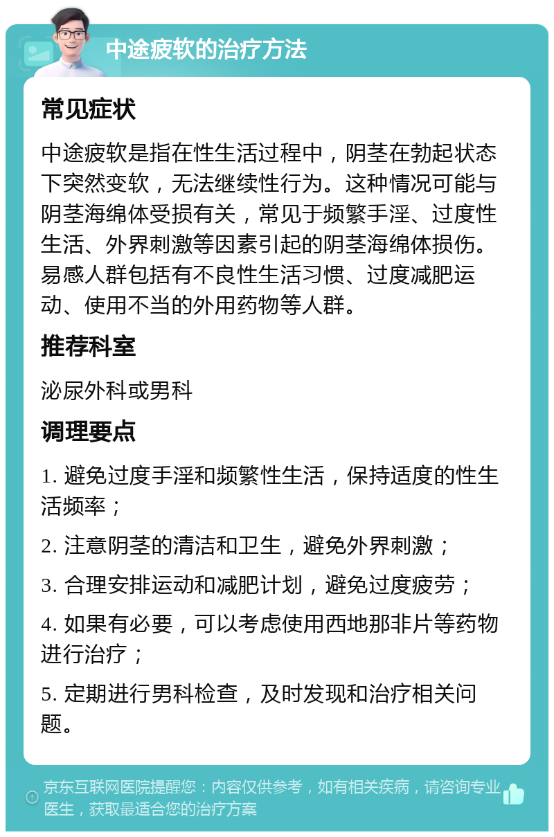 中途疲软的治疗方法 常见症状 中途疲软是指在性生活过程中，阴茎在勃起状态下突然变软，无法继续性行为。这种情况可能与阴茎海绵体受损有关，常见于频繁手淫、过度性生活、外界刺激等因素引起的阴茎海绵体损伤。易感人群包括有不良性生活习惯、过度减肥运动、使用不当的外用药物等人群。 推荐科室 泌尿外科或男科 调理要点 1. 避免过度手淫和频繁性生活，保持适度的性生活频率； 2. 注意阴茎的清洁和卫生，避免外界刺激； 3. 合理安排运动和减肥计划，避免过度疲劳； 4. 如果有必要，可以考虑使用西地那非片等药物进行治疗； 5. 定期进行男科检查，及时发现和治疗相关问题。