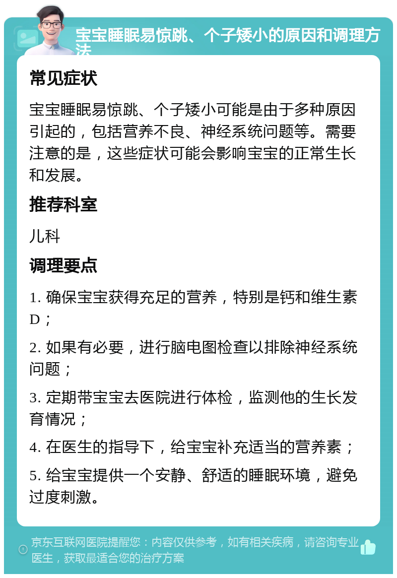 宝宝睡眠易惊跳、个子矮小的原因和调理方法 常见症状 宝宝睡眠易惊跳、个子矮小可能是由于多种原因引起的，包括营养不良、神经系统问题等。需要注意的是，这些症状可能会影响宝宝的正常生长和发展。 推荐科室 儿科 调理要点 1. 确保宝宝获得充足的营养，特别是钙和维生素D； 2. 如果有必要，进行脑电图检查以排除神经系统问题； 3. 定期带宝宝去医院进行体检，监测他的生长发育情况； 4. 在医生的指导下，给宝宝补充适当的营养素； 5. 给宝宝提供一个安静、舒适的睡眠环境，避免过度刺激。