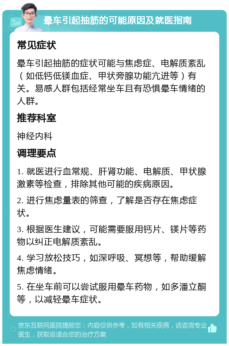 晕车引起抽筋的可能原因及就医指南 常见症状 晕车引起抽筋的症状可能与焦虑症、电解质紊乱（如低钙低镁血症、甲状旁腺功能亢进等）有关。易感人群包括经常坐车且有恐惧晕车情绪的人群。 推荐科室 神经内科 调理要点 1. 就医进行血常规、肝肾功能、电解质、甲状腺激素等检查，排除其他可能的疾病原因。 2. 进行焦虑量表的筛查，了解是否存在焦虑症状。 3. 根据医生建议，可能需要服用钙片、镁片等药物以纠正电解质紊乱。 4. 学习放松技巧，如深呼吸、冥想等，帮助缓解焦虑情绪。 5. 在坐车前可以尝试服用晕车药物，如多潘立酮等，以减轻晕车症状。