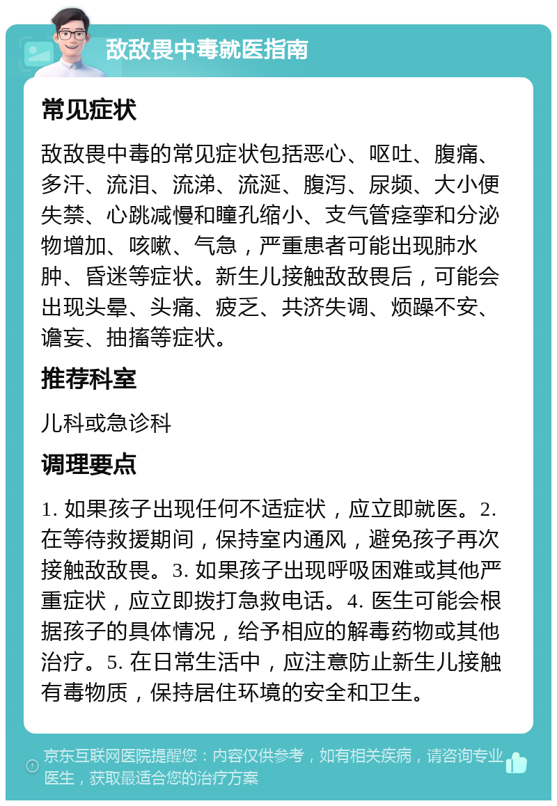 敌敌畏中毒就医指南 常见症状 敌敌畏中毒的常见症状包括恶心、呕吐、腹痛、多汗、流泪、流涕、流涎、腹泻、尿频、大小便失禁、心跳减慢和瞳孔缩小、支气管痉挛和分泌物增加、咳嗽、气急，严重患者可能出现肺水肿、昏迷等症状。新生儿接触敌敌畏后，可能会出现头晕、头痛、疲乏、共济失调、烦躁不安、谵妄、抽搐等症状。 推荐科室 儿科或急诊科 调理要点 1. 如果孩子出现任何不适症状，应立即就医。2. 在等待救援期间，保持室内通风，避免孩子再次接触敌敌畏。3. 如果孩子出现呼吸困难或其他严重症状，应立即拨打急救电话。4. 医生可能会根据孩子的具体情况，给予相应的解毒药物或其他治疗。5. 在日常生活中，应注意防止新生儿接触有毒物质，保持居住环境的安全和卫生。