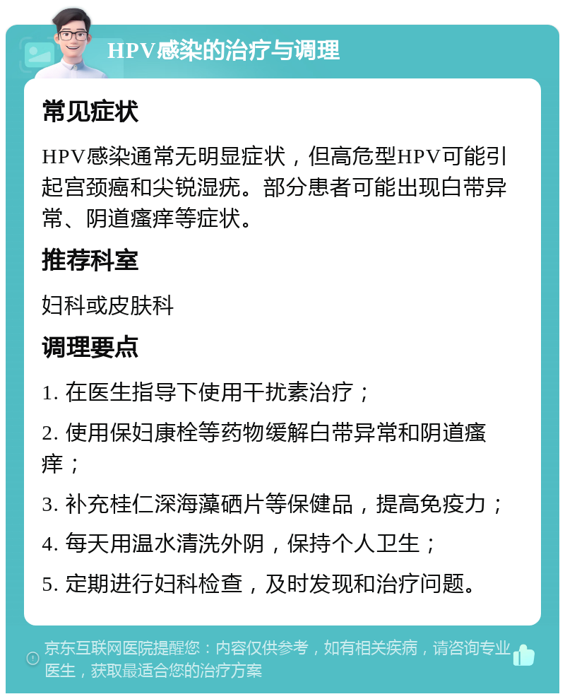 HPV感染的治疗与调理 常见症状 HPV感染通常无明显症状，但高危型HPV可能引起宫颈癌和尖锐湿疣。部分患者可能出现白带异常、阴道瘙痒等症状。 推荐科室 妇科或皮肤科 调理要点 1. 在医生指导下使用干扰素治疗； 2. 使用保妇康栓等药物缓解白带异常和阴道瘙痒； 3. 补充桂仁深海藻硒片等保健品，提高免疫力； 4. 每天用温水清洗外阴，保持个人卫生； 5. 定期进行妇科检查，及时发现和治疗问题。