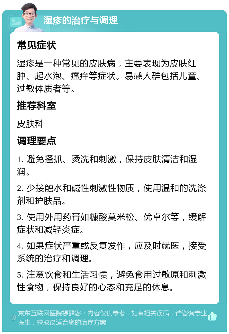 湿疹的治疗与调理 常见症状 湿疹是一种常见的皮肤病，主要表现为皮肤红肿、起水泡、瘙痒等症状。易感人群包括儿童、过敏体质者等。 推荐科室 皮肤科 调理要点 1. 避免搔抓、烫洗和刺激，保持皮肤清洁和湿润。 2. 少接触水和碱性刺激性物质，使用温和的洗涤剂和护肤品。 3. 使用外用药膏如糠酸莫米松、优卓尔等，缓解症状和减轻炎症。 4. 如果症状严重或反复发作，应及时就医，接受系统的治疗和调理。 5. 注意饮食和生活习惯，避免食用过敏原和刺激性食物，保持良好的心态和充足的休息。