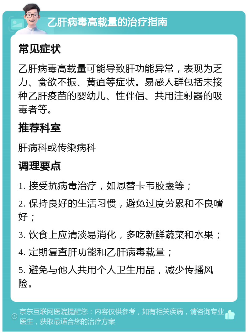 乙肝病毒高载量的治疗指南 常见症状 乙肝病毒高载量可能导致肝功能异常，表现为乏力、食欲不振、黄疸等症状。易感人群包括未接种乙肝疫苗的婴幼儿、性伴侣、共用注射器的吸毒者等。 推荐科室 肝病科或传染病科 调理要点 1. 接受抗病毒治疗，如恩替卡韦胶囊等； 2. 保持良好的生活习惯，避免过度劳累和不良嗜好； 3. 饮食上应清淡易消化，多吃新鲜蔬菜和水果； 4. 定期复查肝功能和乙肝病毒载量； 5. 避免与他人共用个人卫生用品，减少传播风险。