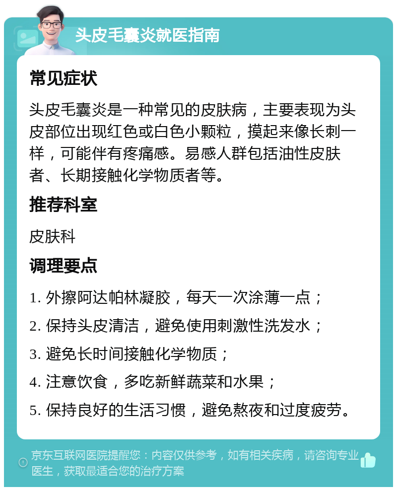 头皮毛囊炎就医指南 常见症状 头皮毛囊炎是一种常见的皮肤病，主要表现为头皮部位出现红色或白色小颗粒，摸起来像长刺一样，可能伴有疼痛感。易感人群包括油性皮肤者、长期接触化学物质者等。 推荐科室 皮肤科 调理要点 1. 外擦阿达帕林凝胶，每天一次涂薄一点； 2. 保持头皮清洁，避免使用刺激性洗发水； 3. 避免长时间接触化学物质； 4. 注意饮食，多吃新鲜蔬菜和水果； 5. 保持良好的生活习惯，避免熬夜和过度疲劳。