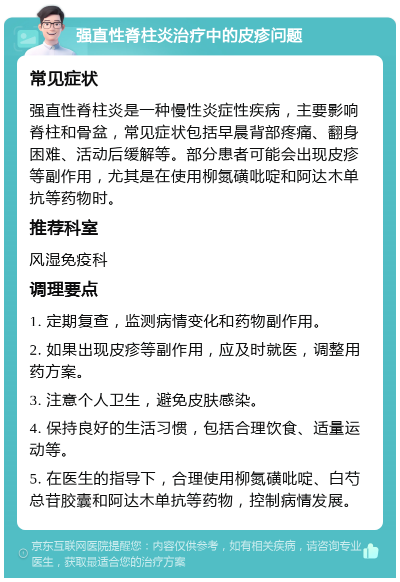 强直性脊柱炎治疗中的皮疹问题 常见症状 强直性脊柱炎是一种慢性炎症性疾病，主要影响脊柱和骨盆，常见症状包括早晨背部疼痛、翻身困难、活动后缓解等。部分患者可能会出现皮疹等副作用，尤其是在使用柳氮磺吡啶和阿达木单抗等药物时。 推荐科室 风湿免疫科 调理要点 1. 定期复查，监测病情变化和药物副作用。 2. 如果出现皮疹等副作用，应及时就医，调整用药方案。 3. 注意个人卫生，避免皮肤感染。 4. 保持良好的生活习惯，包括合理饮食、适量运动等。 5. 在医生的指导下，合理使用柳氮磺吡啶、白芍总苷胶囊和阿达木单抗等药物，控制病情发展。