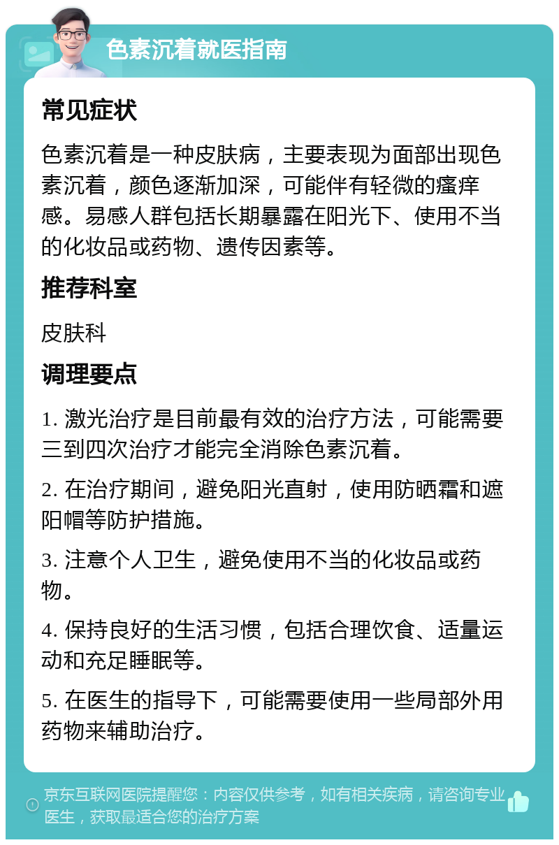 色素沉着就医指南 常见症状 色素沉着是一种皮肤病，主要表现为面部出现色素沉着，颜色逐渐加深，可能伴有轻微的瘙痒感。易感人群包括长期暴露在阳光下、使用不当的化妆品或药物、遗传因素等。 推荐科室 皮肤科 调理要点 1. 激光治疗是目前最有效的治疗方法，可能需要三到四次治疗才能完全消除色素沉着。 2. 在治疗期间，避免阳光直射，使用防晒霜和遮阳帽等防护措施。 3. 注意个人卫生，避免使用不当的化妆品或药物。 4. 保持良好的生活习惯，包括合理饮食、适量运动和充足睡眠等。 5. 在医生的指导下，可能需要使用一些局部外用药物来辅助治疗。