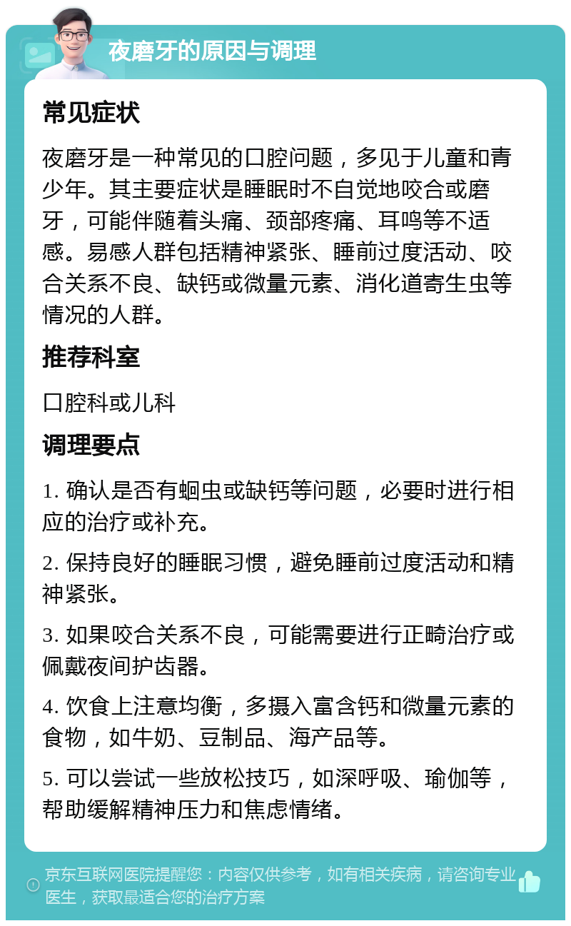 夜磨牙的原因与调理 常见症状 夜磨牙是一种常见的口腔问题，多见于儿童和青少年。其主要症状是睡眠时不自觉地咬合或磨牙，可能伴随着头痛、颈部疼痛、耳鸣等不适感。易感人群包括精神紧张、睡前过度活动、咬合关系不良、缺钙或微量元素、消化道寄生虫等情况的人群。 推荐科室 口腔科或儿科 调理要点 1. 确认是否有蛔虫或缺钙等问题，必要时进行相应的治疗或补充。 2. 保持良好的睡眠习惯，避免睡前过度活动和精神紧张。 3. 如果咬合关系不良，可能需要进行正畸治疗或佩戴夜间护齿器。 4. 饮食上注意均衡，多摄入富含钙和微量元素的食物，如牛奶、豆制品、海产品等。 5. 可以尝试一些放松技巧，如深呼吸、瑜伽等，帮助缓解精神压力和焦虑情绪。