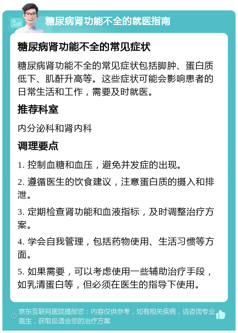 糖尿病肾功能不全的就医指南 糖尿病肾功能不全的常见症状 糖尿病肾功能不全的常见症状包括脚肿、蛋白质低下、肌酐升高等。这些症状可能会影响患者的日常生活和工作，需要及时就医。 推荐科室 内分泌科和肾内科 调理要点 1. 控制血糖和血压，避免并发症的出现。 2. 遵循医生的饮食建议，注意蛋白质的摄入和排泄。 3. 定期检查肾功能和血液指标，及时调整治疗方案。 4. 学会自我管理，包括药物使用、生活习惯等方面。 5. 如果需要，可以考虑使用一些辅助治疗手段，如乳清蛋白等，但必须在医生的指导下使用。