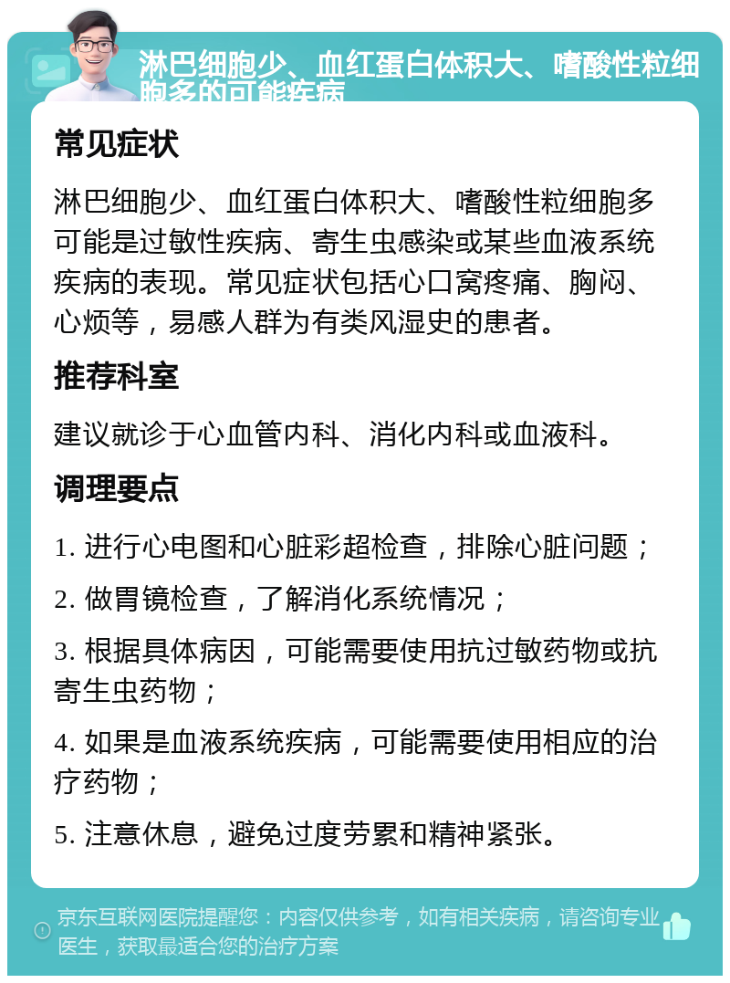 淋巴细胞少、血红蛋白体积大、嗜酸性粒细胞多的可能疾病 常见症状 淋巴细胞少、血红蛋白体积大、嗜酸性粒细胞多可能是过敏性疾病、寄生虫感染或某些血液系统疾病的表现。常见症状包括心口窝疼痛、胸闷、心烦等，易感人群为有类风湿史的患者。 推荐科室 建议就诊于心血管内科、消化内科或血液科。 调理要点 1. 进行心电图和心脏彩超检查，排除心脏问题； 2. 做胃镜检查，了解消化系统情况； 3. 根据具体病因，可能需要使用抗过敏药物或抗寄生虫药物； 4. 如果是血液系统疾病，可能需要使用相应的治疗药物； 5. 注意休息，避免过度劳累和精神紧张。