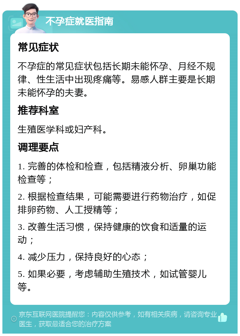 不孕症就医指南 常见症状 不孕症的常见症状包括长期未能怀孕、月经不规律、性生活中出现疼痛等。易感人群主要是长期未能怀孕的夫妻。 推荐科室 生殖医学科或妇产科。 调理要点 1. 完善的体检和检查，包括精液分析、卵巢功能检查等； 2. 根据检查结果，可能需要进行药物治疗，如促排卵药物、人工授精等； 3. 改善生活习惯，保持健康的饮食和适量的运动； 4. 减少压力，保持良好的心态； 5. 如果必要，考虑辅助生殖技术，如试管婴儿等。