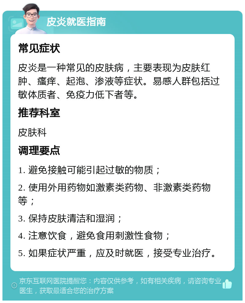 皮炎就医指南 常见症状 皮炎是一种常见的皮肤病，主要表现为皮肤红肿、瘙痒、起泡、渗液等症状。易感人群包括过敏体质者、免疫力低下者等。 推荐科室 皮肤科 调理要点 1. 避免接触可能引起过敏的物质； 2. 使用外用药物如激素类药物、非激素类药物等； 3. 保持皮肤清洁和湿润； 4. 注意饮食，避免食用刺激性食物； 5. 如果症状严重，应及时就医，接受专业治疗。