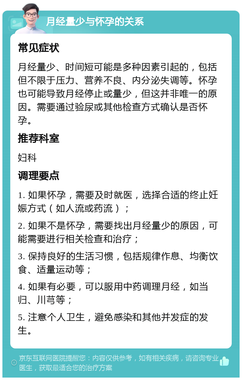 月经量少与怀孕的关系 常见症状 月经量少、时间短可能是多种因素引起的，包括但不限于压力、营养不良、内分泌失调等。怀孕也可能导致月经停止或量少，但这并非唯一的原因。需要通过验尿或其他检查方式确认是否怀孕。 推荐科室 妇科 调理要点 1. 如果怀孕，需要及时就医，选择合适的终止妊娠方式（如人流或药流）； 2. 如果不是怀孕，需要找出月经量少的原因，可能需要进行相关检查和治疗； 3. 保持良好的生活习惯，包括规律作息、均衡饮食、适量运动等； 4. 如果有必要，可以服用中药调理月经，如当归、川芎等； 5. 注意个人卫生，避免感染和其他并发症的发生。