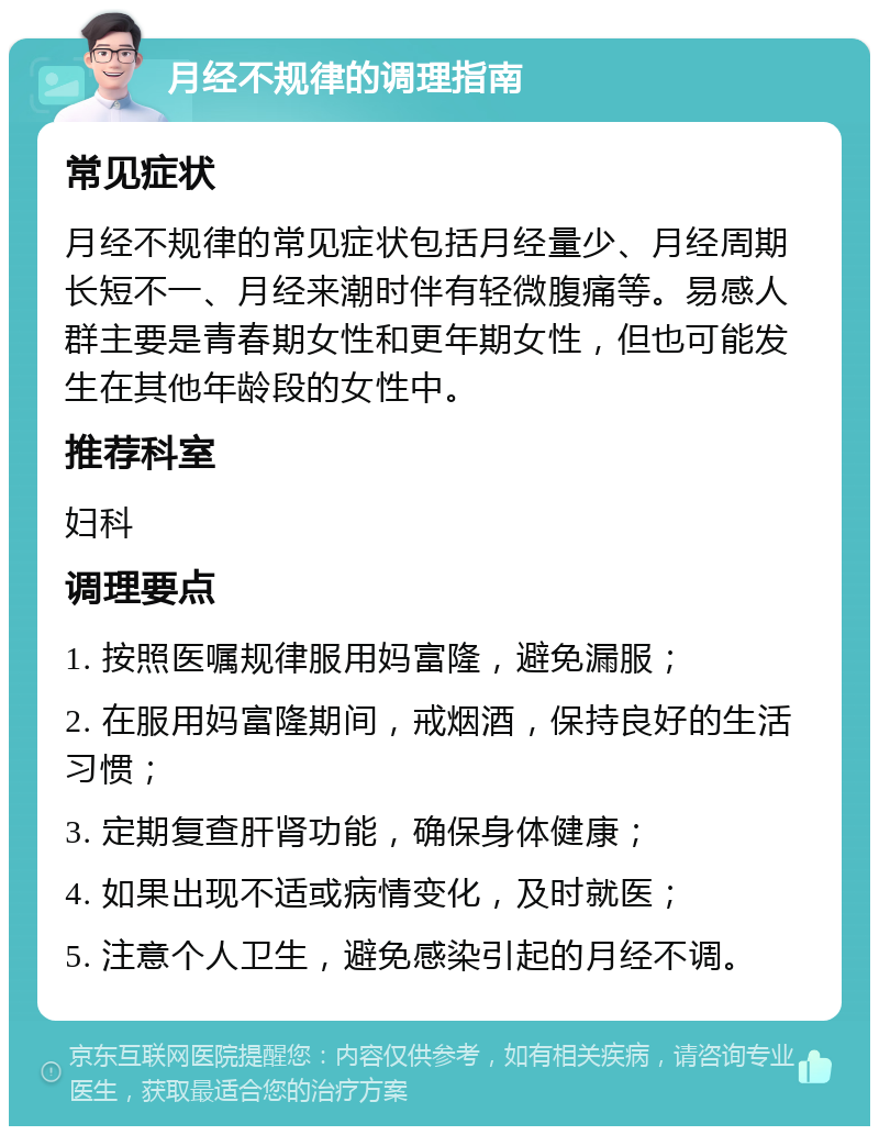 月经不规律的调理指南 常见症状 月经不规律的常见症状包括月经量少、月经周期长短不一、月经来潮时伴有轻微腹痛等。易感人群主要是青春期女性和更年期女性，但也可能发生在其他年龄段的女性中。 推荐科室 妇科 调理要点 1. 按照医嘱规律服用妈富隆，避免漏服； 2. 在服用妈富隆期间，戒烟酒，保持良好的生活习惯； 3. 定期复查肝肾功能，确保身体健康； 4. 如果出现不适或病情变化，及时就医； 5. 注意个人卫生，避免感染引起的月经不调。