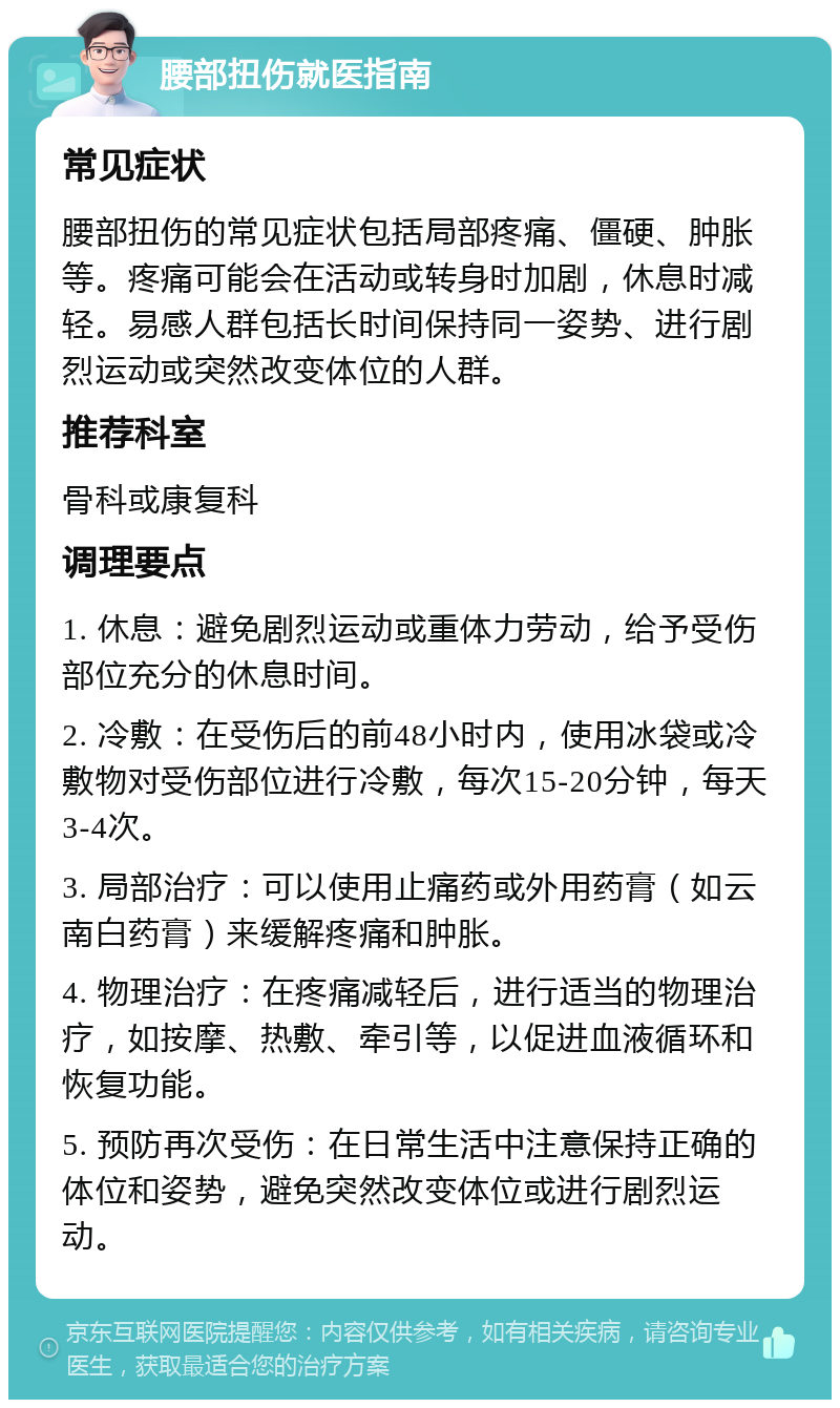 腰部扭伤就医指南 常见症状 腰部扭伤的常见症状包括局部疼痛、僵硬、肿胀等。疼痛可能会在活动或转身时加剧，休息时减轻。易感人群包括长时间保持同一姿势、进行剧烈运动或突然改变体位的人群。 推荐科室 骨科或康复科 调理要点 1. 休息：避免剧烈运动或重体力劳动，给予受伤部位充分的休息时间。 2. 冷敷：在受伤后的前48小时内，使用冰袋或冷敷物对受伤部位进行冷敷，每次15-20分钟，每天3-4次。 3. 局部治疗：可以使用止痛药或外用药膏（如云南白药膏）来缓解疼痛和肿胀。 4. 物理治疗：在疼痛减轻后，进行适当的物理治疗，如按摩、热敷、牵引等，以促进血液循环和恢复功能。 5. 预防再次受伤：在日常生活中注意保持正确的体位和姿势，避免突然改变体位或进行剧烈运动。