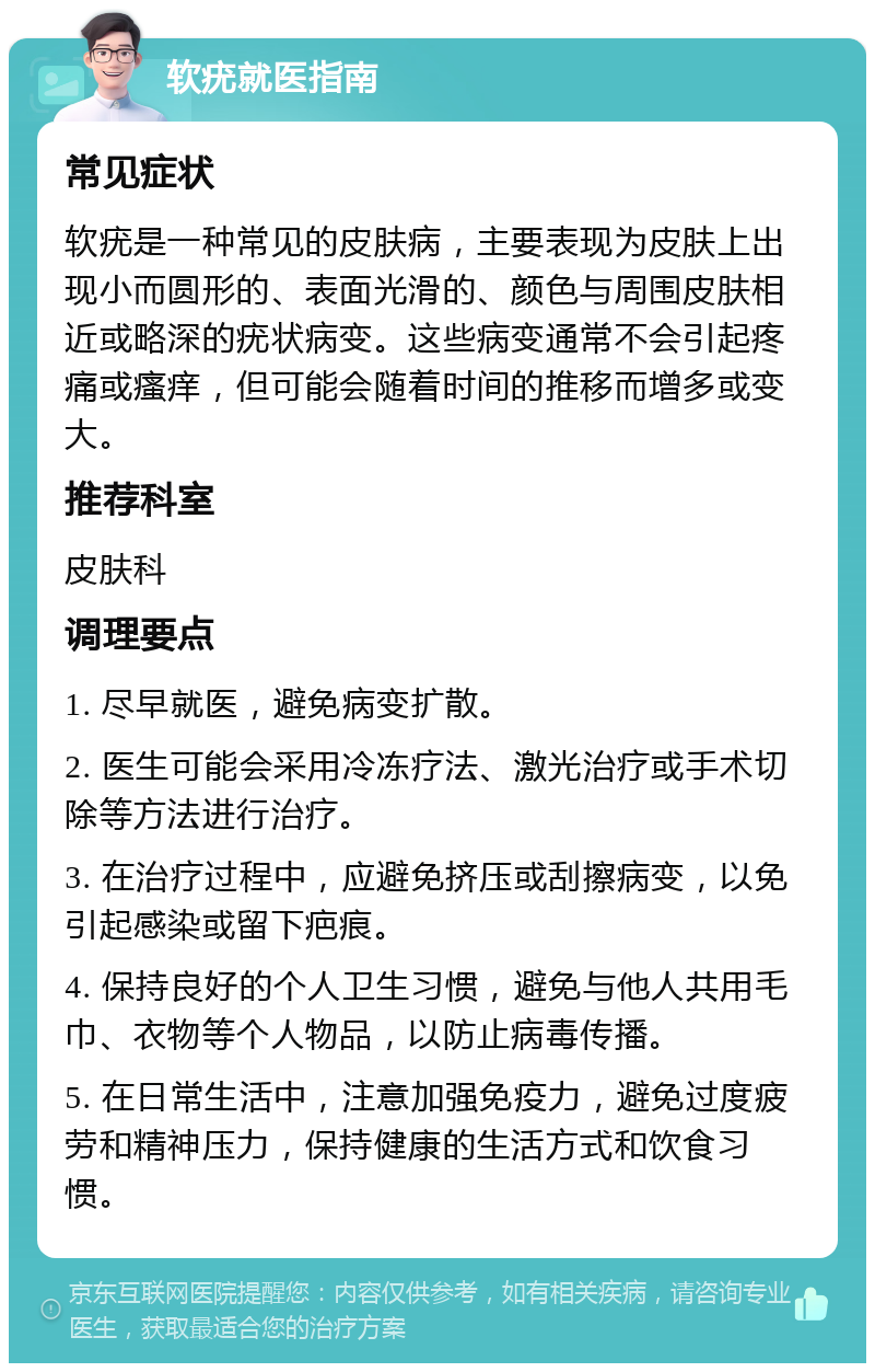 软疣就医指南 常见症状 软疣是一种常见的皮肤病，主要表现为皮肤上出现小而圆形的、表面光滑的、颜色与周围皮肤相近或略深的疣状病变。这些病变通常不会引起疼痛或瘙痒，但可能会随着时间的推移而增多或变大。 推荐科室 皮肤科 调理要点 1. 尽早就医，避免病变扩散。 2. 医生可能会采用冷冻疗法、激光治疗或手术切除等方法进行治疗。 3. 在治疗过程中，应避免挤压或刮擦病变，以免引起感染或留下疤痕。 4. 保持良好的个人卫生习惯，避免与他人共用毛巾、衣物等个人物品，以防止病毒传播。 5. 在日常生活中，注意加强免疫力，避免过度疲劳和精神压力，保持健康的生活方式和饮食习惯。