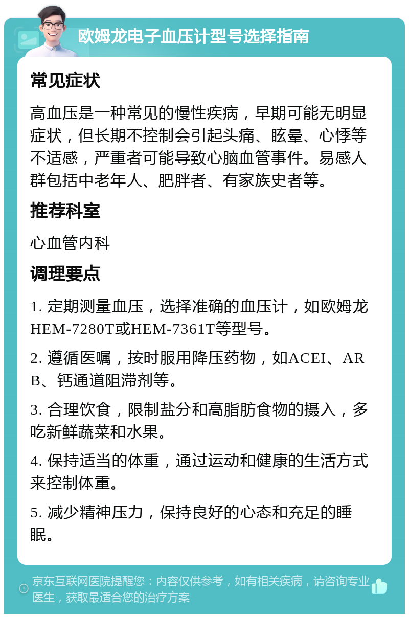 欧姆龙电子血压计型号选择指南 常见症状 高血压是一种常见的慢性疾病，早期可能无明显症状，但长期不控制会引起头痛、眩晕、心悸等不适感，严重者可能导致心脑血管事件。易感人群包括中老年人、肥胖者、有家族史者等。 推荐科室 心血管内科 调理要点 1. 定期测量血压，选择准确的血压计，如欧姆龙HEM-7280T或HEM-7361T等型号。 2. 遵循医嘱，按时服用降压药物，如ACEI、ARB、钙通道阻滞剂等。 3. 合理饮食，限制盐分和高脂肪食物的摄入，多吃新鲜蔬菜和水果。 4. 保持适当的体重，通过运动和健康的生活方式来控制体重。 5. 减少精神压力，保持良好的心态和充足的睡眠。