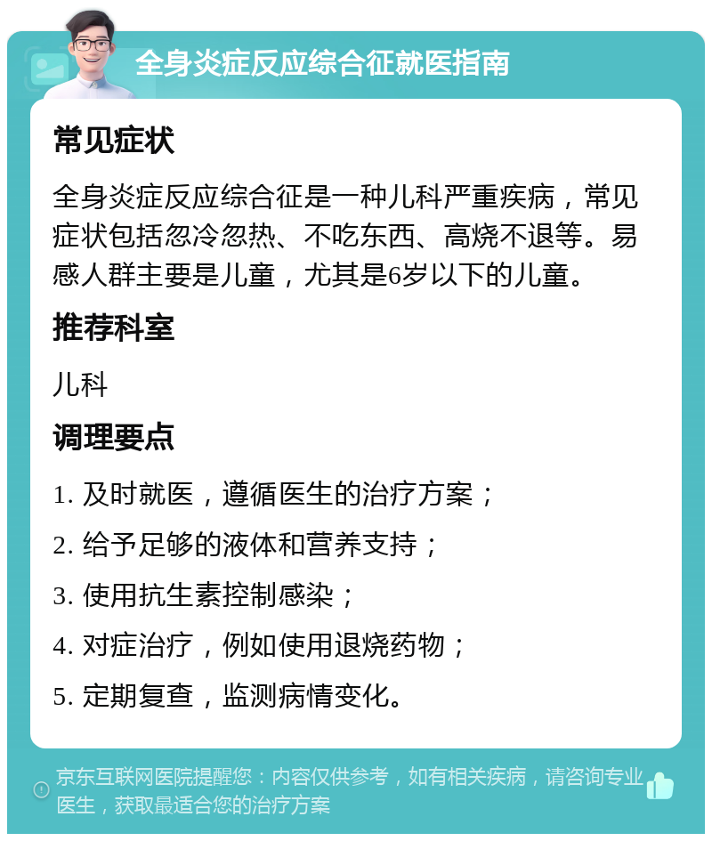 全身炎症反应综合征就医指南 常见症状 全身炎症反应综合征是一种儿科严重疾病，常见症状包括忽冷忽热、不吃东西、高烧不退等。易感人群主要是儿童，尤其是6岁以下的儿童。 推荐科室 儿科 调理要点 1. 及时就医，遵循医生的治疗方案； 2. 给予足够的液体和营养支持； 3. 使用抗生素控制感染； 4. 对症治疗，例如使用退烧药物； 5. 定期复查，监测病情变化。