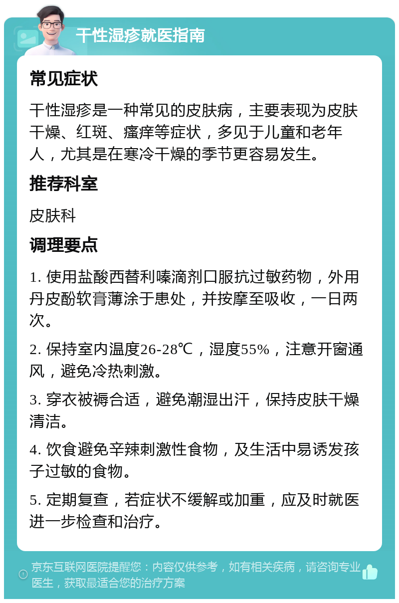 干性湿疹就医指南 常见症状 干性湿疹是一种常见的皮肤病，主要表现为皮肤干燥、红斑、瘙痒等症状，多见于儿童和老年人，尤其是在寒冷干燥的季节更容易发生。 推荐科室 皮肤科 调理要点 1. 使用盐酸西替利嗪滴剂口服抗过敏药物，外用丹皮酚软膏薄涂于患处，并按摩至吸收，一日两次。 2. 保持室内温度26-28℃，湿度55%，注意开窗通风，避免冷热刺激。 3. 穿衣被褥合适，避免潮湿出汗，保持皮肤干燥清洁。 4. 饮食避免辛辣刺激性食物，及生活中易诱发孩子过敏的食物。 5. 定期复查，若症状不缓解或加重，应及时就医进一步检查和治疗。