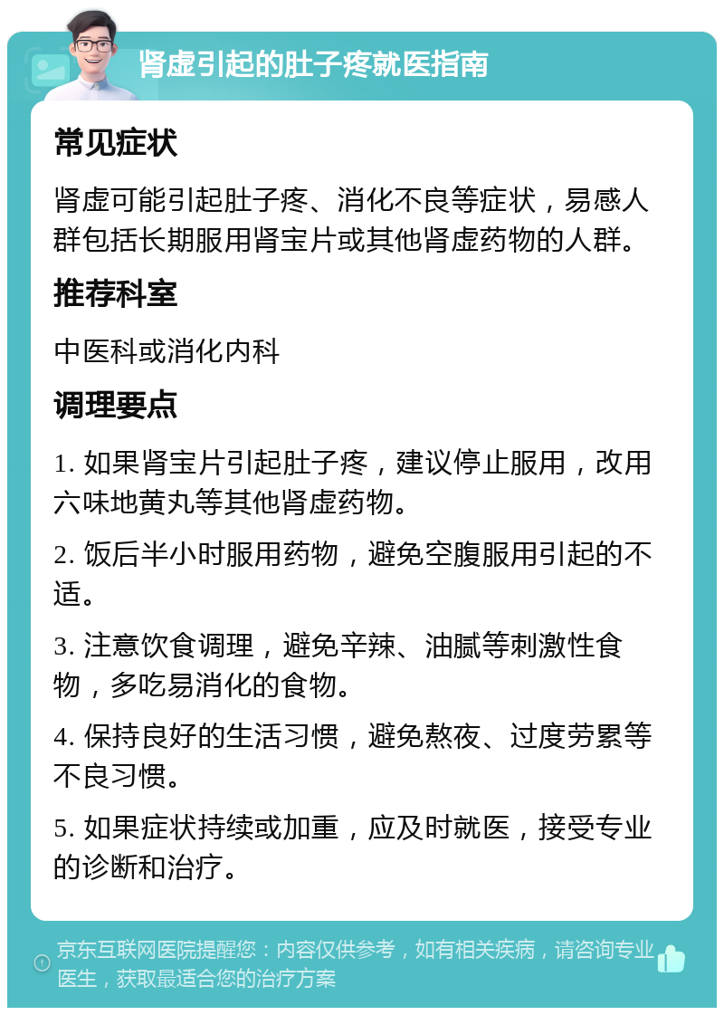 肾虚引起的肚子疼就医指南 常见症状 肾虚可能引起肚子疼、消化不良等症状，易感人群包括长期服用肾宝片或其他肾虚药物的人群。 推荐科室 中医科或消化内科 调理要点 1. 如果肾宝片引起肚子疼，建议停止服用，改用六味地黄丸等其他肾虚药物。 2. 饭后半小时服用药物，避免空腹服用引起的不适。 3. 注意饮食调理，避免辛辣、油腻等刺激性食物，多吃易消化的食物。 4. 保持良好的生活习惯，避免熬夜、过度劳累等不良习惯。 5. 如果症状持续或加重，应及时就医，接受专业的诊断和治疗。