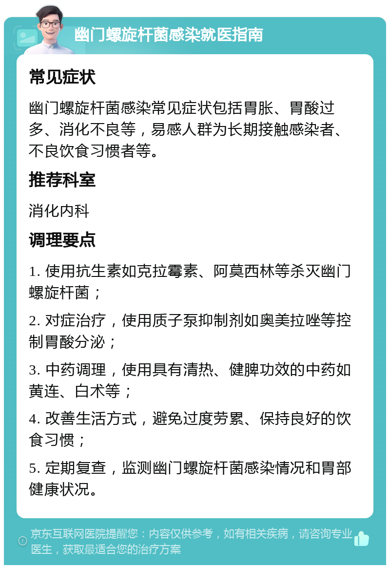 幽门螺旋杆菌感染就医指南 常见症状 幽门螺旋杆菌感染常见症状包括胃胀、胃酸过多、消化不良等，易感人群为长期接触感染者、不良饮食习惯者等。 推荐科室 消化内科 调理要点 1. 使用抗生素如克拉霉素、阿莫西林等杀灭幽门螺旋杆菌； 2. 对症治疗，使用质子泵抑制剂如奥美拉唑等控制胃酸分泌； 3. 中药调理，使用具有清热、健脾功效的中药如黄连、白术等； 4. 改善生活方式，避免过度劳累、保持良好的饮食习惯； 5. 定期复查，监测幽门螺旋杆菌感染情况和胃部健康状况。