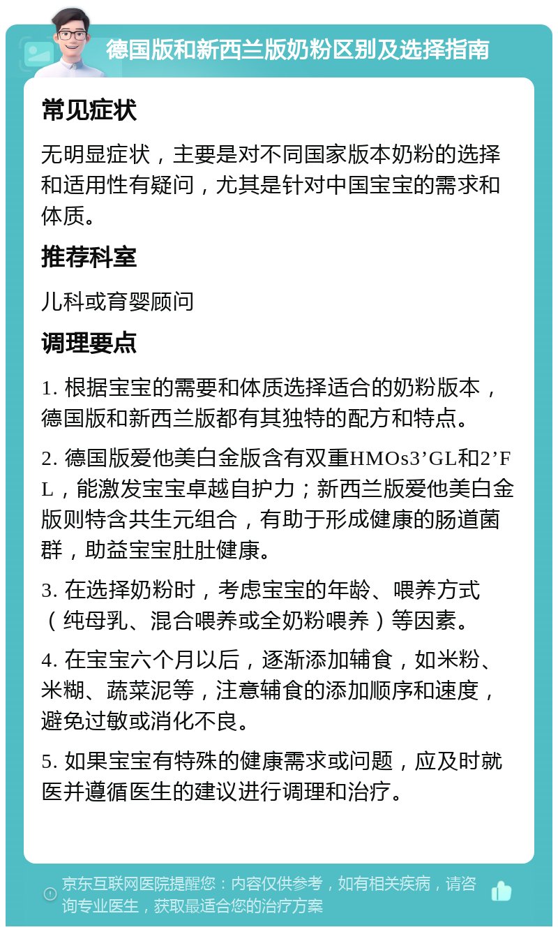 德国版和新西兰版奶粉区别及选择指南 常见症状 无明显症状，主要是对不同国家版本奶粉的选择和适用性有疑问，尤其是针对中国宝宝的需求和体质。 推荐科室 儿科或育婴顾问 调理要点 1. 根据宝宝的需要和体质选择适合的奶粉版本，德国版和新西兰版都有其独特的配方和特点。 2. 德国版爱他美白金版含有双重HMOs3’GL和2’FL，能激发宝宝卓越自护力；新西兰版爱他美白金版则特含共生元组合，有助于形成健康的肠道菌群，助益宝宝肚肚健康。 3. 在选择奶粉时，考虑宝宝的年龄、喂养方式（纯母乳、混合喂养或全奶粉喂养）等因素。 4. 在宝宝六个月以后，逐渐添加辅食，如米粉、米糊、蔬菜泥等，注意辅食的添加顺序和速度，避免过敏或消化不良。 5. 如果宝宝有特殊的健康需求或问题，应及时就医并遵循医生的建议进行调理和治疗。