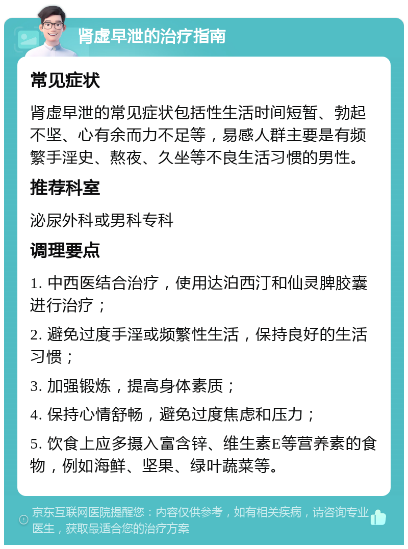 肾虚早泄的治疗指南 常见症状 肾虚早泄的常见症状包括性生活时间短暂、勃起不坚、心有余而力不足等，易感人群主要是有频繁手淫史、熬夜、久坐等不良生活习惯的男性。 推荐科室 泌尿外科或男科专科 调理要点 1. 中西医结合治疗，使用达泊西汀和仙灵脾胶囊进行治疗； 2. 避免过度手淫或频繁性生活，保持良好的生活习惯； 3. 加强锻炼，提高身体素质； 4. 保持心情舒畅，避免过度焦虑和压力； 5. 饮食上应多摄入富含锌、维生素E等营养素的食物，例如海鲜、坚果、绿叶蔬菜等。