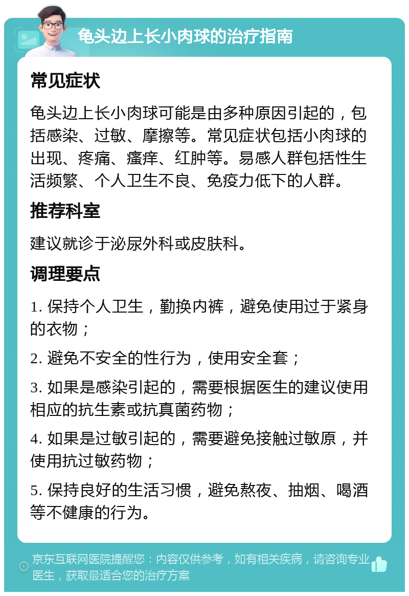 龟头边上长小肉球的治疗指南 常见症状 龟头边上长小肉球可能是由多种原因引起的，包括感染、过敏、摩擦等。常见症状包括小肉球的出现、疼痛、瘙痒、红肿等。易感人群包括性生活频繁、个人卫生不良、免疫力低下的人群。 推荐科室 建议就诊于泌尿外科或皮肤科。 调理要点 1. 保持个人卫生，勤换内裤，避免使用过于紧身的衣物； 2. 避免不安全的性行为，使用安全套； 3. 如果是感染引起的，需要根据医生的建议使用相应的抗生素或抗真菌药物； 4. 如果是过敏引起的，需要避免接触过敏原，并使用抗过敏药物； 5. 保持良好的生活习惯，避免熬夜、抽烟、喝酒等不健康的行为。