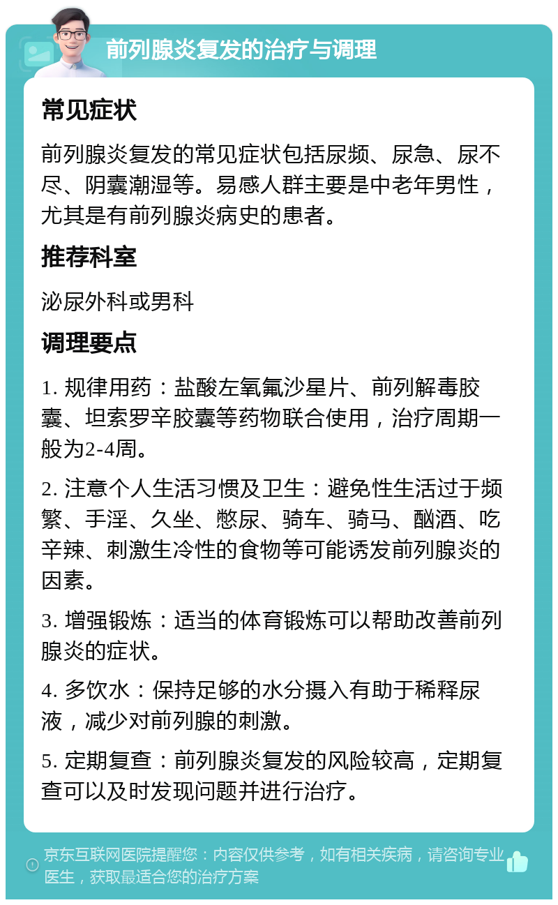 前列腺炎复发的治疗与调理 常见症状 前列腺炎复发的常见症状包括尿频、尿急、尿不尽、阴囊潮湿等。易感人群主要是中老年男性，尤其是有前列腺炎病史的患者。 推荐科室 泌尿外科或男科 调理要点 1. 规律用药：盐酸左氧氟沙星片、前列解毒胶囊、坦索罗辛胶囊等药物联合使用，治疗周期一般为2-4周。 2. 注意个人生活习惯及卫生：避免性生活过于频繁、手淫、久坐、憋尿、骑车、骑马、酗酒、吃辛辣、刺激生冷性的食物等可能诱发前列腺炎的因素。 3. 增强锻炼：适当的体育锻炼可以帮助改善前列腺炎的症状。 4. 多饮水：保持足够的水分摄入有助于稀释尿液，减少对前列腺的刺激。 5. 定期复查：前列腺炎复发的风险较高，定期复查可以及时发现问题并进行治疗。