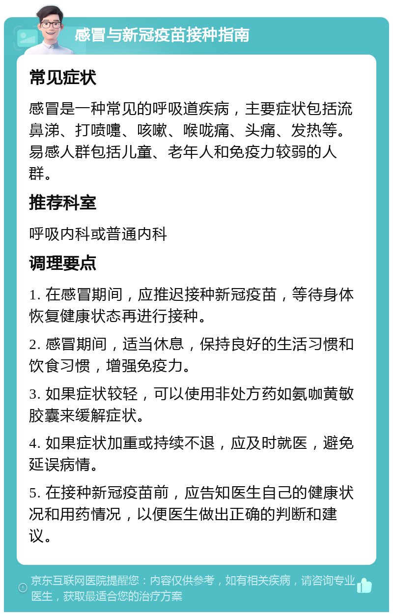 感冒与新冠疫苗接种指南 常见症状 感冒是一种常见的呼吸道疾病，主要症状包括流鼻涕、打喷嚏、咳嗽、喉咙痛、头痛、发热等。易感人群包括儿童、老年人和免疫力较弱的人群。 推荐科室 呼吸内科或普通内科 调理要点 1. 在感冒期间，应推迟接种新冠疫苗，等待身体恢复健康状态再进行接种。 2. 感冒期间，适当休息，保持良好的生活习惯和饮食习惯，增强免疫力。 3. 如果症状较轻，可以使用非处方药如氨咖黄敏胶囊来缓解症状。 4. 如果症状加重或持续不退，应及时就医，避免延误病情。 5. 在接种新冠疫苗前，应告知医生自己的健康状况和用药情况，以便医生做出正确的判断和建议。