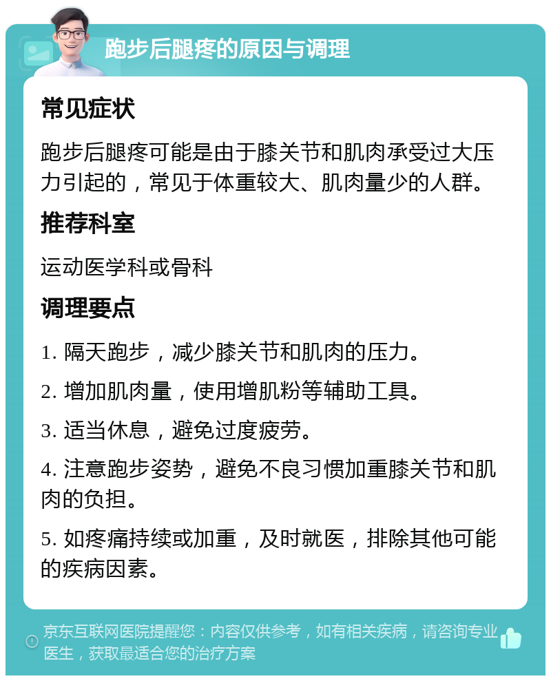 跑步后腿疼的原因与调理 常见症状 跑步后腿疼可能是由于膝关节和肌肉承受过大压力引起的，常见于体重较大、肌肉量少的人群。 推荐科室 运动医学科或骨科 调理要点 1. 隔天跑步，减少膝关节和肌肉的压力。 2. 增加肌肉量，使用增肌粉等辅助工具。 3. 适当休息，避免过度疲劳。 4. 注意跑步姿势，避免不良习惯加重膝关节和肌肉的负担。 5. 如疼痛持续或加重，及时就医，排除其他可能的疾病因素。