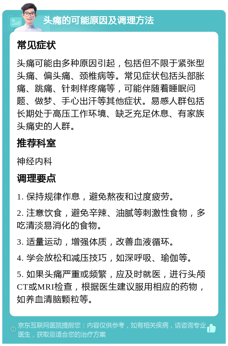 头痛的可能原因及调理方法 常见症状 头痛可能由多种原因引起，包括但不限于紧张型头痛、偏头痛、颈椎病等。常见症状包括头部胀痛、跳痛、针刺样疼痛等，可能伴随着睡眠问题、做梦、手心出汗等其他症状。易感人群包括长期处于高压工作环境、缺乏充足休息、有家族头痛史的人群。 推荐科室 神经内科 调理要点 1. 保持规律作息，避免熬夜和过度疲劳。 2. 注意饮食，避免辛辣、油腻等刺激性食物，多吃清淡易消化的食物。 3. 适量运动，增强体质，改善血液循环。 4. 学会放松和减压技巧，如深呼吸、瑜伽等。 5. 如果头痛严重或频繁，应及时就医，进行头颅CT或MRI检查，根据医生建议服用相应的药物，如养血清脑颗粒等。