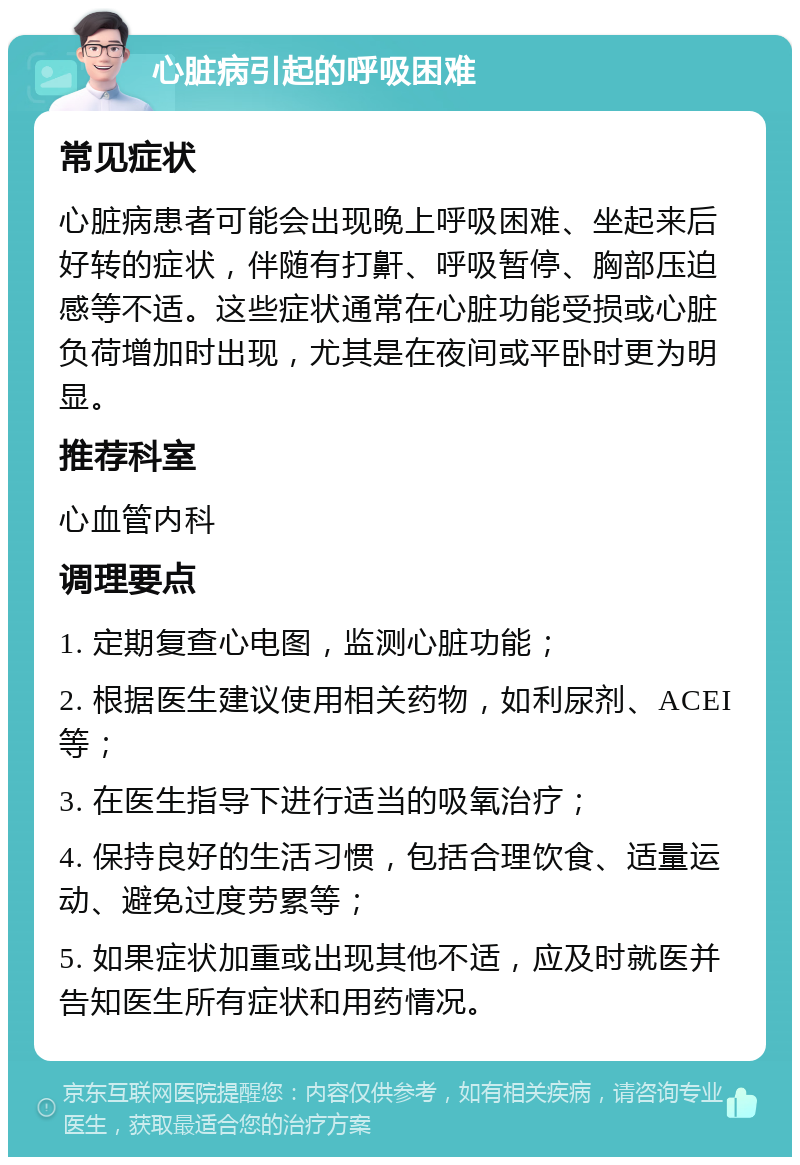 心脏病引起的呼吸困难 常见症状 心脏病患者可能会出现晚上呼吸困难、坐起来后好转的症状，伴随有打鼾、呼吸暂停、胸部压迫感等不适。这些症状通常在心脏功能受损或心脏负荷增加时出现，尤其是在夜间或平卧时更为明显。 推荐科室 心血管内科 调理要点 1. 定期复查心电图，监测心脏功能； 2. 根据医生建议使用相关药物，如利尿剂、ACEI等； 3. 在医生指导下进行适当的吸氧治疗； 4. 保持良好的生活习惯，包括合理饮食、适量运动、避免过度劳累等； 5. 如果症状加重或出现其他不适，应及时就医并告知医生所有症状和用药情况。