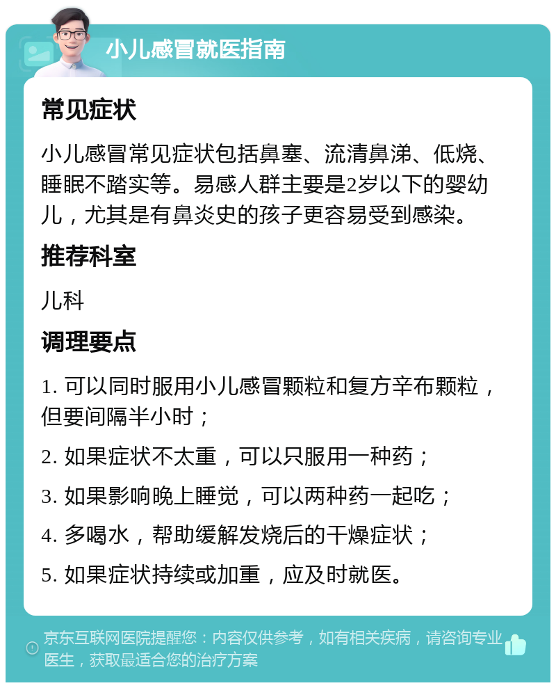 小儿感冒就医指南 常见症状 小儿感冒常见症状包括鼻塞、流清鼻涕、低烧、睡眠不踏实等。易感人群主要是2岁以下的婴幼儿，尤其是有鼻炎史的孩子更容易受到感染。 推荐科室 儿科 调理要点 1. 可以同时服用小儿感冒颗粒和复方辛布颗粒，但要间隔半小时； 2. 如果症状不太重，可以只服用一种药； 3. 如果影响晚上睡觉，可以两种药一起吃； 4. 多喝水，帮助缓解发烧后的干燥症状； 5. 如果症状持续或加重，应及时就医。