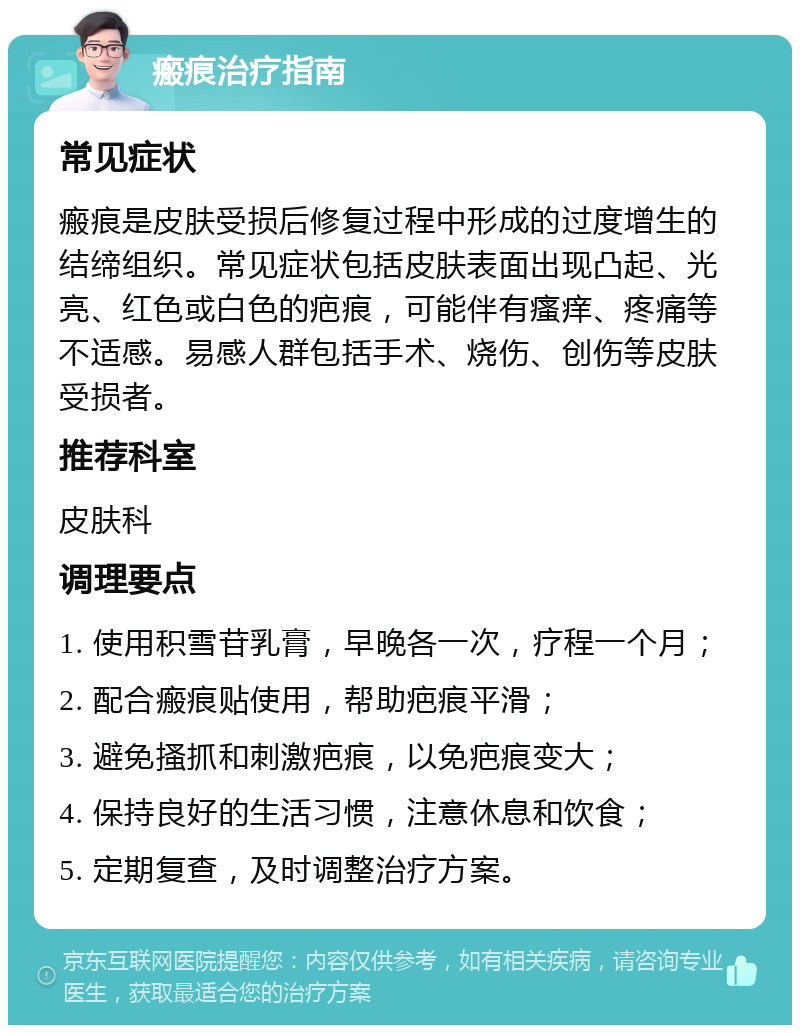 瘢痕治疗指南 常见症状 瘢痕是皮肤受损后修复过程中形成的过度增生的结缔组织。常见症状包括皮肤表面出现凸起、光亮、红色或白色的疤痕，可能伴有瘙痒、疼痛等不适感。易感人群包括手术、烧伤、创伤等皮肤受损者。 推荐科室 皮肤科 调理要点 1. 使用积雪苷乳膏，早晚各一次，疗程一个月； 2. 配合瘢痕贴使用，帮助疤痕平滑； 3. 避免搔抓和刺激疤痕，以免疤痕变大； 4. 保持良好的生活习惯，注意休息和饮食； 5. 定期复查，及时调整治疗方案。