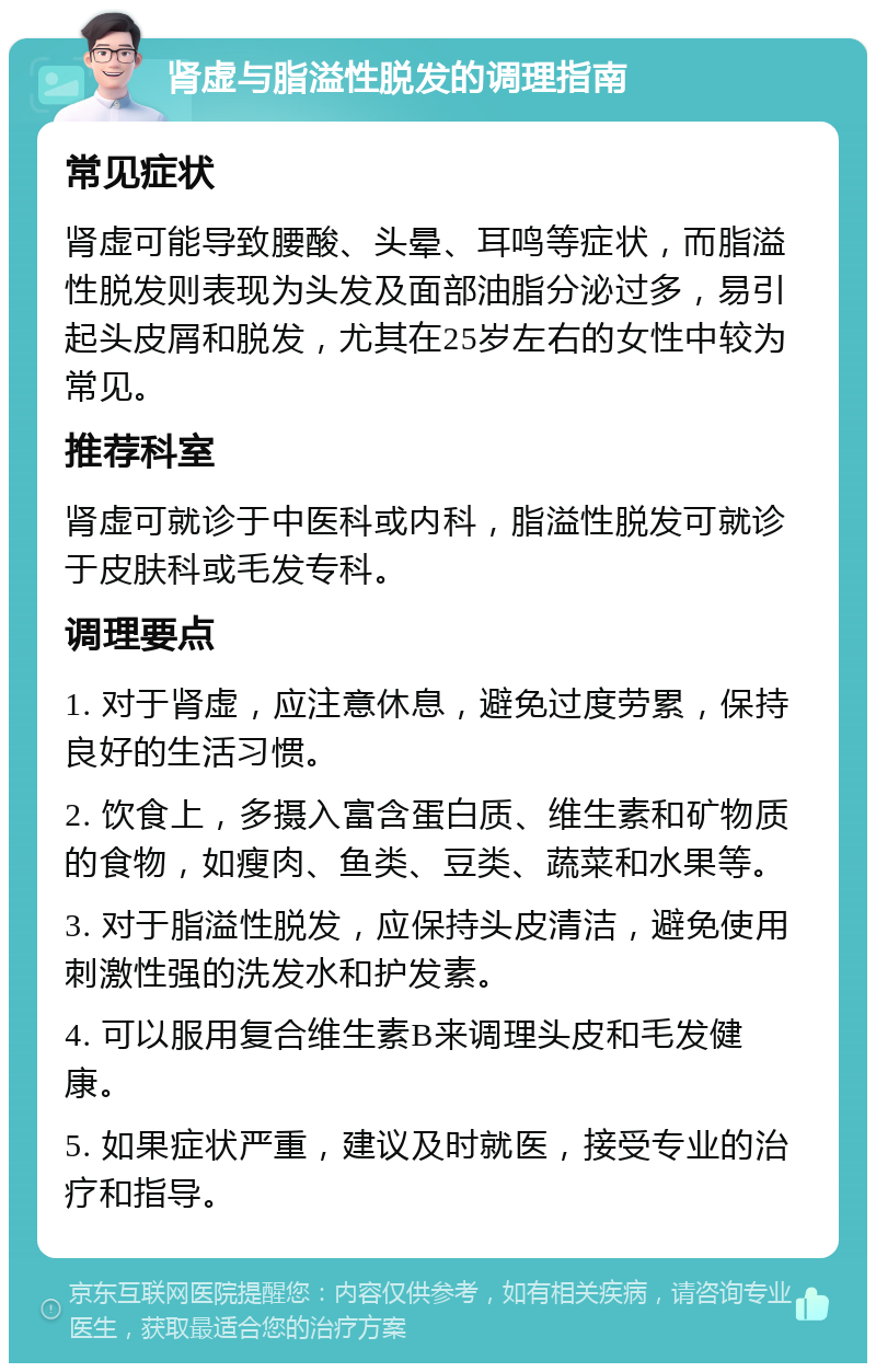 肾虚与脂溢性脱发的调理指南 常见症状 肾虚可能导致腰酸、头晕、耳鸣等症状，而脂溢性脱发则表现为头发及面部油脂分泌过多，易引起头皮屑和脱发，尤其在25岁左右的女性中较为常见。 推荐科室 肾虚可就诊于中医科或内科，脂溢性脱发可就诊于皮肤科或毛发专科。 调理要点 1. 对于肾虚，应注意休息，避免过度劳累，保持良好的生活习惯。 2. 饮食上，多摄入富含蛋白质、维生素和矿物质的食物，如瘦肉、鱼类、豆类、蔬菜和水果等。 3. 对于脂溢性脱发，应保持头皮清洁，避免使用刺激性强的洗发水和护发素。 4. 可以服用复合维生素B来调理头皮和毛发健康。 5. 如果症状严重，建议及时就医，接受专业的治疗和指导。